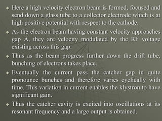  Here a high velocity electron beam is formed, focused and
send down a glass tube to a collector electrode which is at
high positive potential with respect to the cathode.
 As the electron beam having constant velocity approaches
gap A, they are velocity modulated by the RF voltage
existing across this gap.
 Thus as the beam progress further down the drift tube,
bunching of electrons takes place.
 Eventually the current pass the catcher gap in quite
pronounce bunches and therefore varies cyclically with
time. This variation in current enables the klystron to have
significant gain.
 Thus the catcher cavity is excited into oscillations at its
resonant frequency and a large output is obtained.
 