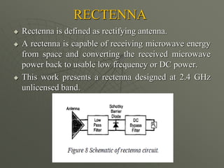 RECTENNA
 Rectenna is defined as rectifying antenna.
 A rectenna is capable of receiving microwave energy
from space and converting the received microwave
power back to usable low frequency or DC power.
 This work presents a rectenna designed at 2.4 GHz
unlicensed band.
 