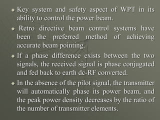  Key system and safety aspect of WPT in its
ability to control the power beam.
 Retro directive beam control systems have
been the preferred method of achieving
accurate beam pointing.
 If a phase difference exists between the two
signals, the received signal is phase conjugated
and fed back to earth dc-RF converted.
 In the absence of the pilot signal, the transmitter
will automatically phase its power beam, and
the peak power density decreases by the ratio of
the number of transmitter elements.
 