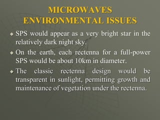 MICROWAVES
ENVIRONMENTAL ISSUES
 SPS would appear as a very bright star in the
relatively dark night sky.
 On the earth, each rectenna for a full-power
SPS would be about 10km in diameter.
 The classic rectenna design would be
transparent in sunlight, permitting growth and
maintenance of vegetation under the rectenna.
 