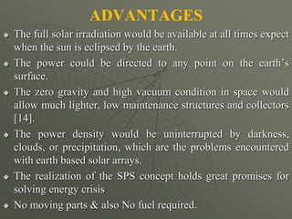 ADVANTAGES
 The full solar irradiation would be available at all times expect
when the sun is eclipsed by the earth.
 The power could be directed to any point on the earth’s
surface.
 The zero gravity and high vacuum condition in space would
allow much lighter, low maintenance structures and collectors
[14].
 The power density would be uninterrupted by darkness,
clouds, or precipitation, which are the problems encountered
with earth based solar arrays.
 The realization of the SPS concept holds great promises for
solving energy crisis
 No moving parts & also No fuel required.
 