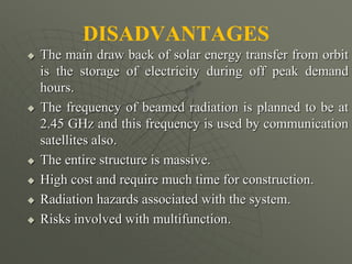 DISADVANTAGES
 The main draw back of solar energy transfer from orbit
is the storage of electricity during off peak demand
hours.
 The frequency of beamed radiation is planned to be at
2.45 GHz and this frequency is used by communication
satellites also.
 The entire structure is massive.
 High cost and require much time for construction.
 Radiation hazards associated with the system.
 Risks involved with multifunction.
 