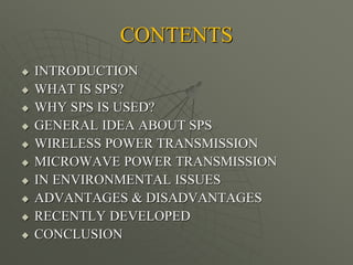 CONTENTS
 INTRODUCTION
 WHAT IS SPS?
 WHY SPS IS USED?
 GENERAL IDEA ABOUT SPS
 WIRELESS POWER TRANSMISSION
 MICROWAVE POWER TRANSMISSION
 IN ENVIRONMENTAL ISSUES
 ADVANTAGES & DISADVANTAGES
 RECENTLY DEVELOPED
 CONCLUSION
 