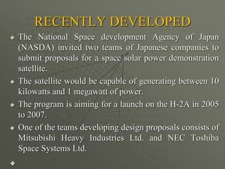 RECENTLY DEVELOPED
 The National Space development Agency of Japan
(NASDA) invited two teams of Japanese companies to
submit proposals for a space solar power demonstration
satellite.
 The satellite would be capable of generating between 10
kilowatts and 1 megawatt of power.
 The program is aiming for a launch on the H-2A in 2005
to 2007.
 One of the teams developing design proposals consists of
Mitsubishi Heavy Industries Ltd. and NEC Toshiba
Space Systems Ltd.

 