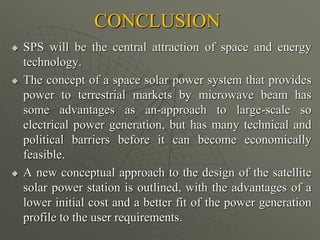 CONCLUSION
 SPS will be the central attraction of space and energy
technology.
 The concept of a space solar power system that provides
power to terrestrial markets by microwave beam has
some advantages as an-approach to large-scale so
electrical power generation, but has many technical and
political barriers before it can become economically
feasible.
 A new conceptual approach to the design of the satellite
solar power station is outlined, with the advantages of a
lower initial cost and a better fit of the power generation
profile to the user requirements.
 