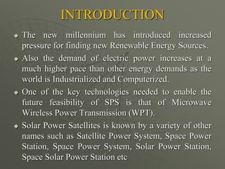 INTRODUCTION
 The new millennium has introduced increased
pressure for finding new Renewable Energy Sources.
 Also the demand of electric power increases at a
much higher pace than other energy demands as the
world is Industrialized and Computerized.
 One of the key technologies needed to enable the
future feasibility of SPS is that of Microwave
Wireless Power Transmission (WPT).
 Solar Power Satellites is known by a variety of other
names such as Satellite Power System, Space Power
Station, Space Power System, Solar Power Station,
Space Solar Power Station etc
 