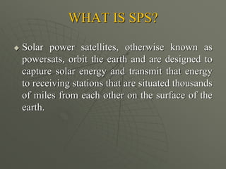 WHAT IS SPS?
 Solar power satellites, otherwise known as
powersats, orbit the earth and are designed to
capture solar energy and transmit that energy
to receiving stations that are situated thousands
of miles from each other on the surface of the
earth.
 