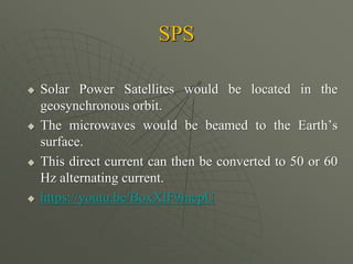 SPS
 Solar Power Satellites would be located in the
geosynchronous orbit.
 The microwaves would be beamed to the Earth’s
surface.
 This direct current can then be converted to 50 or 60
Hz alternating current.
 https://youtu.be/BoxXlF9mepU
 