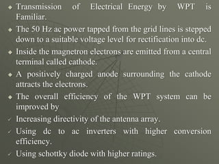  Transmission of Electrical Energy by WPT is
Familiar.
 The 50 Hz ac power tapped from the grid lines is stepped
down to a suitable voltage level for rectification into dc.
 Inside the magnetron electrons are emitted from a central
terminal called cathode.
 A positively charged anode surrounding the cathode
attracts the electrons.
 The overall efficiency of the WPT system can be
improved by
 Increasing directivity of the antenna array.
 Using dc to ac inverters with higher conversion
efficiency.
 Using schottky diode with higher ratings.
 