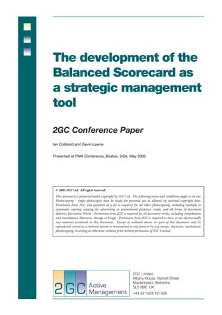 The development of the
Balanced Scorecard as
a strategic management
tool

2GC Conference Paper
Ian Cobbold and Gavin Lawrie


Presented at PMA Conference, Boston, USA, May 2002




 © 2003 2GC Ltd. All rights reserved.
 This document is protected under copyright by 2GC Ltd. The following terms and conditions apply to its use:
 Photocopying - single photocopies may be made for personal use as allowed by national copyright laws.
 Permission from 2GC and payment of a fee is required for all other photocopying, including multiple or
 systematic copying, copying for advertising or promotional purposes, resale, and all forms of document
 delivery; Derivative Works – Permission from 2GC is required for all derivative works, including compilations
 and translations; Electronic Storage or Usage - Permission from 2GC is required to store or use electronically
 any material contained in this document. Except as outlined above, no part of this document may be
 reproduced, stored in a retrieval system or transmitted in any form or by any means, electronic, mechanical,
 photocopying, recording or otherwise, without prior written permission of 2GC Limited




                                                           2GC Limited
                                                           Albany House, Market Street
                                                           Maidenhead, Berkshire
                                                           SL6 8BE UK
                                                           +44 (0) 1628 421506
 