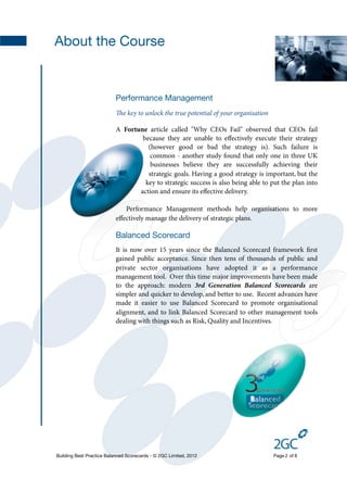 About the Course


                           Performance Management
                           e key to unlock the true potential of your organisation

                           A Fortune article called "Why CEOs Fail" observed that CEOs fail
                                   because they are unable to eﬀectively execute their strategy
                                     (however good or bad the strategy is). Such failure is
                                      common - another study found that only one in three UK
                                      businesses believe they are successfully achieving their
                                     strategic goals. Having a good strategy is important, but the
                                    key to strategic success is also being able to put the plan into
                                  action and ensure its eﬀective delivery.

                              Performance Management methods help organisations to more
                           eﬀectively manage the delivery of strategic plans.

                           Balanced Scorecard
                           It is now over 15 years since the Balanced Scorecard framework ﬁrst
                           gained public acceptance. Since then tens of thousands of public and
                           private sector organisations have adopted it as a performance
                           management tool. Over this time major improvements have been made
                           to the approach: modern 3rd Generation Balanced Scorecards are
                           simpler and quicker to develop, and better to use. Recent advances have
                           made it easier to use Balanced Scorecard to promote organisational
                           alignment, and to link Balanced Scorecard to other management tools
                           dealing with things such as Risk, Quality and Incentives.




Building Best Practice Balanced Scorecards - © 2GC Limited, 2012                      Page 2 of 8
 