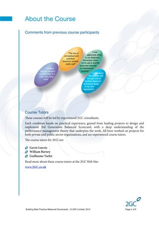 About the Course
Comments from previous course participants




                                                                        “I now
                                         “The mix of
                                                                 appreciate when
                                     conceptual and
                                                               to use Balanced
                                        practical
                                                            Scorecard, when
                                    sessions worked
                                                          not to use it, and the
                                       really well”
                                                       resources required
                     “The best                          to implement it
               training session                          properly”
            I've attended in a                                         “I understand
             very, very, long                                       the process well
                   time””                                         enough now to
                                                              facilitate Balanced
                                                            Scorecard design
                                                              in my own
                                                            organisation.




Course Tutors
ese courses will be led by experienced 2GC consultants.
Each combines hands on practical experience, gained from leading projects to design and
implement 3rd Generation Balanced Scorecard, with a deep understanding of the
performance management theory that underpins the work. All have worked on projects for
both private and public sector organisations, and are experienced course tutors.
e course tutors for 2012 are:

   Gavin Lawrie
   William Barney
   Guillaume Varlet
Read more about these course tutors at the 2GC Web Site:
www.2GC.co.uk




Building Best Practice Balanced Scorecards - © 2GC Limited, 2012                       Page 4 of 8
 