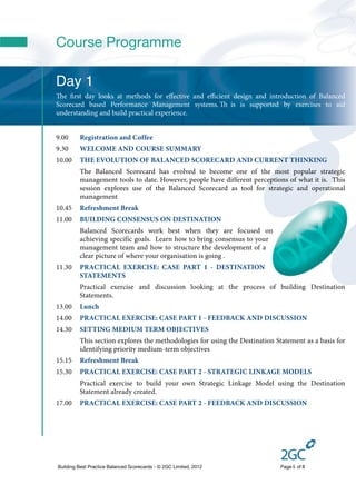 Course Programme

Day 1
e ﬁrst day looks at methods for eﬀective and eﬃcient design and introduction of Balanced
Scorecard based Performance Management systems.  is is supported by exercises to aid
understanding and build practical experience.


9.00     Registration and Coffee
9.30     WELCOME AND COURSE SUMMARY
10.00    THE EVOLUTION OF BALANCED SCORECARD AND CURRENT THINKING
         The Balanced Scorecard has evolved to become one of the most popular strategic
         management tools to date. However, people have different perceptions of what it is. This
         session explores use of the Balanced Scorecard as tool for strategic and operational
         management
10.45    Refreshment Break
11.00    BUILDING CONSENSUS ON DESTINATION
         Balanced Scorecards work best when they are focused on
         achieving specific goals. Learn how to bring consensus to your
         management team and how to structure the development of a
         clear picture of where your organisation is going .
11.30    PRACTICAL EXERCISE: CASE PART 1 - DESTINATION
         STATEMENTS
         Practical exercise and discussion looking at the process of building Destination
         Statements.
13.00    Lunch
14.00    PRACTICAL EXERCISE: CASE PART 1 - FEEDBACK AND DISCUSSION
14.30    SETTING MEDIUM TERM OBJECTIVES
         This section explores the methodologies for using the Destination Statement as a basis for
         identifying priority medium-term objectives
15.15    Refreshment Break
15.30    PRACTICAL EXERCISE: CASE PART 2 - STRATEGIC LINKAGE MODELS
         Practical exercise to build your own Strategic Linkage Model using the Destination
         Statement already created.
17.00    PRACTICAL EXERCISE: CASE PART 2 - FEEDBACK AND DISCUSSION




Building Best Practice Balanced Scorecards - © 2GC Limited, 2012             Page 5 of 8
 