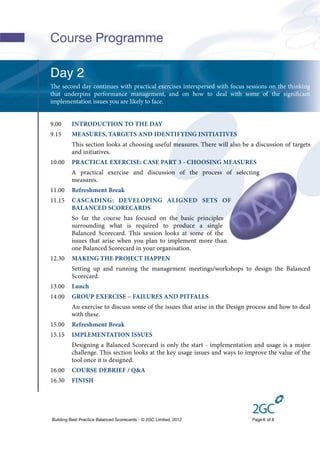 Course Programme

Day 2
e second day continues with practical exercises interspersed with focus sessions on the thinking
that underpins performance management, and on how to deal with some of the signiﬁcant
implementation issues you are likely to face.


9.00     INTRODUCTION TO THE DAY
9.15     MEASURES, TARGETS AND IDENTIFYING INITIATIVES
         This section looks at choosing useful measures. There will also be a discussion of targets
         and initiatives.
10.00    PRACTICAL EXERCISE: CASE PART 3 - CHOOSING MEASURES
         A practical exercise and discussion of the process of selecting
         measures.
11.00    Refreshment Break
11.15    CASCADING: DEVELOPING ALIGNED SETS OF
         BALANCED SCORECARDS
         So far the course has focused on the basic principles
         surrounding what is required to produce a single
         Balanced Scorecard. This session looks at some of the
         issues that arise when you plan to implement more than
         one Balanced Scorecard in your organisation.
12.30    MAKING THE PROJECT HAPPEN
         Setting up and running the management meetings/workshops to design the Balanced
         Scorecard.
13.00    Lunch
14.00    GROUP EXERCISE – FAILURES AND PITFALLS
         An exercise to discuss some of the issues that arise in the Design process and how to deal
         with these.
15.00    Refreshment Break
15.15    IMPLEMENTATION ISSUES
         Designing a Balanced Scorecard is only the start - implementation and usage is a major
         challenge. This section looks at the key usage issues and ways to improve the value of the
         tool once it is designed.
16.00    COURSE DEBRIEF / Q&A
16.30    FINISH




Building Best Practice Balanced Scorecards - © 2GC Limited, 2012             Page 6 of 8
 
