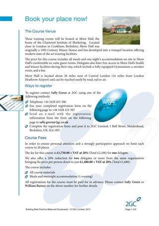 Book your place now!
The Course Venue
ese training events will be hosted at Moor Hall, the
home of the Chartered Institute of Marketing. Located
close to London in Cookham, Berkshire, Moor Hall was
originally a 19th Century Manor House and has developed into a tranquil location oﬀering
modern state of the art training facilities.
e price for this course includes all meals and one night's accommodation on-site in Moor
Hall’s comfortable en-suite guest rooms. Delegates also have free access to Moor Hall’s health
and leisure facilities during their stay, which include a fully equipped Gymnasium; a snooker
room, and a bar.
Moor Hall is located about 30 miles west of Central London (16 miles from London
Heathrow Airport) and can be reached easily by road, rail or air.
Ways to register
To register contact Sally Green at 2GC using one of the
following methods:
   Telephone +44 1628 421 506
   Fax your completed registration form on the
   following page to +44 1628 421 507
   Send an e-mail with the registration
   information from the form on the following
   page to sally.green@2gc.co.uk
   Complete the registration form and post it to 2GC Limited, 1 Bell Street, Maidenhead,
   Berkshire, UK, SL6 1BY.

Course Fees
In order to ensure personal attention and a strongly participative approach we limit each
course to 20 places.
e fee for this course is £1,750.00 + VAT at 20% (Total £2,100) for one delegate.
We also oﬀer a 20% reduction for two delegates or more from the same organisation
bringing the price per person down to just £1,400.00 + VAT at 20% (Total £1,680).
e course includes:
   All course materials
   Meals and overnight accommodation (1 evening)
All registrations for the course must be paid for in advance. Please contact Sally Green or
William Barney on the above number for further details.




Building Best Practice Balanced Scorecards - © 2GC Limited, 2012               Page 7 of 8
 