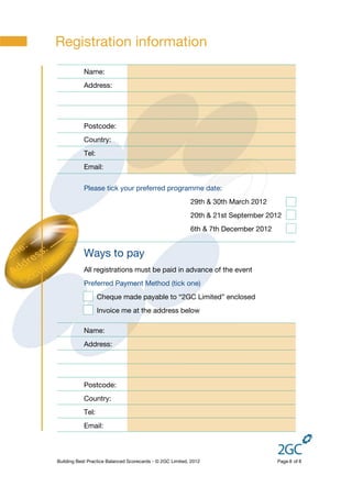 Registration information
            Name:
            Address:




            Postcode:
            Country:
            Tel:
            Email:


            Please tick your preferred programme date:
                                                           29th & 30th March 2012
                                                           20th & 21st September 2012
                                                           6th & 7th December 2012


            Ways to pay
            All registrations must be paid in advance of the event
            Preferred Payment Method (tick one)
                   Cheque made payable to “2GC Limited” enclosed
                   Invoice me at the address below

            Name:
            Address:




            Postcode:
            Country:
            Tel:
            Email:



Building Best Practice Balanced Scorecards - © 2GC Limited, 2012                     Page 8 of 8
 