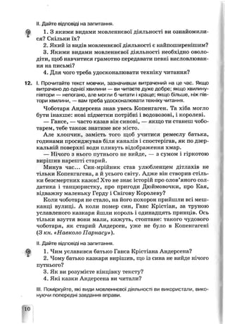 II. Дайте відповіді на запитання.
1. З якими видами мовленнєвої діяльності ви ознайомили­
ся? Скільки їх?
2. Який із видів мовленнєвої діяльності є найпоширенішим?
3. Якими видами мовленнєвої діяльності необ* цно оволо­
діти, щоб навчитися грамотно передавати певні висловлюван­
ня на письмі?
4. Для чого треба удосконалювати техніку читання?
I. Прочитайте текст мовчки, зазначивши витрачений на це час. Якщо
витрачено до однієї хвилини — ви читаєте дуже добре; якщо хвилину-
півтори — непогано, але могли б чиї ати і краще; якщо більше, ніж пів­
тори хвилини, — вам треба удосконалювати техніку читання.
Чоботаря Андерсена знав увесь Копенгаген. Та хіба могло
бути інакше: нові підметки потрібні і водовозові, і королеві.
— Гансе, — часто казав ьін синові, — якщо ти станеш чобо­
тарем, тебе також зна гиме все місто.
Але хлопчик, замість того щоб ѵчигися ремеслу батька,
годинами просиджував біля каналів і спостер гав, як по дзер­
кальній поверхні води пливуть відображення хмар.
— Нічого з нього путнього не вийде, — з сумом і гіркотою
вирішив нарешті старий.
Минув час... Син-мрійник став улюбленцем дітлахів не
"ільки Копенгагена, а й усього світу. Адже він створив стіль­
ки безсмертних казок! Хто не знає історій про олов’яного сол­
датика і танцюристку, про пригоди Дюймовочки, про Кая,
відважну маленьку Герду і Снігову Королеву?
Коли чоботаря не стало, на його похорон прийшли всі меш­
канці вулиці. А коли помер син, Ганс Крістіан, за труною
уславленого казкаря йшли король і одинадцять принцАв. Ось
тільки взуття вони мали, кажуть, стоптане: такого чудового
чоботаря, як старий Андерсен, уже не було в Копенгагені
(З кн. «Навколо Парнасу»).
II. Дайте відповіді на запитання.
1. Чим уславився батько Ганса Крістіана Андерсена?
2. Чому батько казкаря вирішив, що із сина не вийде нічого
путнього?
3. Як ви розумієте кінцівку тексту?
4. Які казки Андерсена ви читали?
III. Поміркуйте, які види мовленнєвої діяльності ви використали, вико­
нуючи попередні завдання вправи.
 