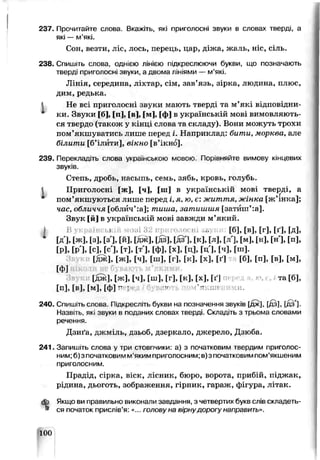 237. Прочитайте слова. Вкажіть, які приголосні звуки в словах тверді, а
які — м’які.
Сон, везти, ліс, лось, перець, цар, діжа, жаль, ніс, сіль.
238. Спишіть слова, однією лінією підкреслюючи букви, що позначають
тверді приголосні звуки, а двома лініями — м’які.
Лінія, середина, ліхтар, сім, зав’язь, зірка, людина, плюс,
цим, ре ды:а.
Не всі приголосні ззуки мають тверді та м’які відповідни
ки. Звуки [б], [и], [в], [м], [ф] в українській мові вимовляють­
ся твердо (також у кінці слова та складу). Вони можуть трохи
пом’якшуватись лише перед і. Наприклад: бити, морква, але
білити [б’іштти], вікно [в’ікно].
239. Перекладіть слова українською мовою. Порівняйте вимову кінцевих
звуків.
Степь, дробь, насыпь, семь, зябь, кровь, голубь,
і Приголосні [ж], [ч], [ш] в українській мові тверді, а
пом’якшуються лише перед і, я. ю, є: життя,жінка [ж’ін*м>];
чаг, обличчя [облйч’:а]; тиша, затишшя [затііш’:а].
Звук [й] в українській мові згвжди м’який,
j В і іошЗггг ■■ [б], [в], [г], [ґ], [д],
[д], [ж], [з], [з'], [й], [дж], [дз], Гдз'], [к], [л], [л'], [м], [н], [ні, [п],
[р]. [р ]. [с]Цс'], [т], [т ], [ФІ, [х], [ц], [ц ], [ч], [ш].
[Д Ж ], [ ж ] , [ч], [ш], [г], [к], [ х ] , [ґ] [б], [п], [в], [ и ] ,
[ф]
[дж], [ж], [ч], [ш], [г], [к], [х], [ґ] та [б],
[п], [в], [м], [Ф! п*І ■'( .і’л:;ш« чи.
240. Спишіть слова. Підкресліть букви на позначення звуків [дж|, ^цз], [дз'].
Назв.ть, які звуки в поданих словах тверді. Склад.ть з трьома словами
речення.
Д&ига, джміль, дзьоо, дзеркало, джерело, Дзюба
241. Запишіть слова у три стовгчики: а) з початковим твердим приголос­
ним; б)з початковим м'якимприголосним; в)з початковимпом’якшеним
приголосним.
Прадід, сірка, віск, лісник, бюро, ворота, прибій, піджак,
рідина, дьоготь, зображення, гірник, гараж, фігура, літак.
<Ь Якщо ви правильно виконали завдання, з четвертих букв слів скпадеть-
» ся початок прислів’я: «.. голиьу на шрнудирогу направить»
100
 