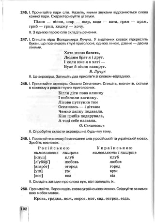 2 4 6 .1. Прочитайте пари слів. Назвать, якими звуками відрізняються слова
кожної пари. Схарактеризуйте ці звуки.
Пізня — пісня, шар — жар, вада — вата, грам — храм,
гриб — грип, ходжу — хочу.
II.З однією парою слів складіть речення.
2 4 7 .1. Спишіть вірш Володимира Лучука. У виділених словах підкресл ть
букви, що позначають глухі приголосні, однією лінією, дзвінкі —двома
лініями.
Хата мною багата,
Людям брат я і друг.
І коли вже я в хаті —
Буде й пісня навкруг.
В. Л учук
II.Це акровірш. Запишть два прислів’я зі словом-від. адкою.
2 4 8 .1. Прочитайте акроь рш Оксани Сенатович. Спишіть, визначте, скільки
в кожному з рядків гпухих приголосних.
Бігли діти повз ялинку
І побачили хатинку.
Лісова пустунка там
Оселилась — і діткам
Чемно лапку подавала,
Кіш грибів подарувала,
А тоді себе назвала.
О. Сенатович
II.Спробуйте скласти акровірш на будь-яку тему.
249. І. Порівняйте вимову й написання слів у російській та українській мовах.
Зробіть висновок.
Р о с і й с ь к о ю У к р а ї н с ь к о ю
вимовляють пишуть вимовляють і пишуть
[клуп] клуб клуб
[л'убоф'1 любовь любоь
[агарбт] огород город
[уш] ѵж вуж
[вое] воз віз
II.Складіть загадки про слова вуж, віз і запишіть їх.
250. Прочитайте. Переклад.ть слова українською мовою. Слідкуйте за вимо­
вою в обох мовах
Кровь, грядка, нож, мороз, мог, сад, остров, езда.
102V 1
I
I
 
