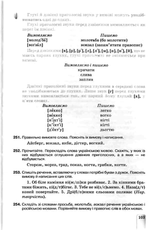 Глухі й дзвінкі приголосні звуки у вимові можуть уподіб­
нюватись одні до одних.
Глухі приголосні звуки пер<д Л4ВІНКНМИ вимовллються як
паркі їм дзвінкі.
Вимовляємо Пишемо
[молод'ба] молотьба (бо молотити)
,воґзал] воігзал (запам’ятати пррвопис)
[в], [рі, [р'1, [л], [л'], [м], [н], [н], [й],
мають t : Г .: , ’ тОІ НЄ »ЬСУ При
вимові.
Вимовляємо і пишемо
кричали
слива
заптаз
Д звінкі лриголосні звуки оеред глухим и в середині с това
не уподібню ю ться до глухих. Л иш е звук [Г ] перед глух ими
зву К ііМИ В1ІМО • Йому ГЛ .1ІЙ [х],
і[ ттіІ ""ОВ І .
Вимовляємо Пишемо
[лёхко] легко
ГьJ  k o ] вогко
[н'іхт'і] нігті
[к’іхт'і] кігті
[дохт'у] дьогтю
251. Правильно вимоиге слова. Поясніть їх вимову і нгписання.
Айсберг, вокзал, якби, дігтяр, вогкий.
252. Прочитайте. Перекладіть слова українською мовою Скажть, у яких із
них відбувається оглушення дзвінких приголосних, а в яких — не
від5увається.
Сторож, мороз, град, показ, ногти, грибки, ксгти.
253 Спишіть речення, вставляючи у словах потрібн. букви з дужок. Поясніть
вимову й написання цих слів.
1. Об біле камхмня ні(ж/ш)ки розбиває. 2. За кінними бра­
тами біжить, пі(д/т)бігає. 3. Тебе не ві(з/с)ьмемо. 4. Наза(д/т)
коней повертайте. 5. Д] (б/п)ними сльозами поливає (Нар.
творчість).
254. Складіть зі словами просі ба, молотьба, вокзал речення укга.нською і
російською мовами. Порівняйте вимову і правопис слів в обох мовах.
 