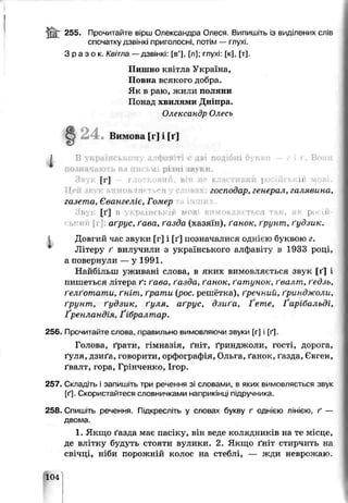 255. Прочитайте вірш Олександра Олеся. Випишіть із виділених слів
спочатку дзвінкі приголосні, потім — глухі.
З р а з о к . Квітла — дзвінкі: [в’], [л]; глухі: [к], [т].
Пишно квітла Україна,
Повне всякого добра.
Як в раю, житіи поляни
Понад хвилями Дніпра.
Олексондр Ояесь
2 4 . Вимова 1г] і [ґ]
о т т. Вони
[Г ]
:л_рілні звуки.
авий, він не влас 11
влярть<"а госпооар, генерал, галявина.
газета, Євангеліє, Гомер
Звук [ґ] в українській мпв вимовляється і як росій-
гькип [г] аґрус, ґава, ґазда (хазяїн), ґанок, ґрунт, ґудзик.
Довгий час звуки [г] і [ґ] позначалися однією буквою г.
Літеру ґ вилучили з українського алфавіту в 1933 році,
а повернули — у 1991.
Найиіліш уживані слова, в яких вимовляється звук [ґ] і
пишеться літера ґ: ґава, ґазда, ґанок, ґатунок, ґвалт, ґедзь,
ґелґотати, ґніт, ґрати (рос. решётка), ґречний, ґринджоли,
ґрунт, ґудзик, ґуля, аґрус, дзиґа, 1 ете, ї арібальді,
Ґренландія, Ґібралтар.
256. Прочитайте слова, правильно вимовляючи звуки [г]  [ґ]
Голова, ґрати, гімназія, ґніт, ґринджоли, гості, дорога,
ґуля, дзи/а, говорити, орфографія, Ольга, ґанок, ґазда, Євген,
ґвалт, гора, Грінченко, Ігор.
257. Складіть і запишіть гри речення зі словами, в яких вимовляється звук
[ґ]. Скористайтеся словничками наприкінці підручника.
258. Спишіть речення. Підкресліть у словах букву г однією лінією, ґ —
двома.
1. Якщо ґазда має пасіку, він веде колядників на те місце,
де влітку будуть стояти вулики. 2. Якщо ґніт стирчить на
свічці, ніби порожній колос на стеблі, — жди неврожаю.
104
 