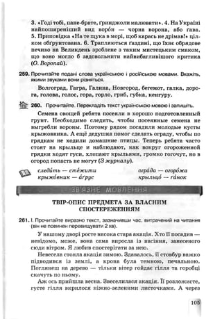 3. «Годі тобі, пане-брате, ґринджоли малювати». 4. На Україні
найпоширеніший вид ворон — чорна ворона, або ґава.
5. Приповідка «На те щука в морі, щоб карась не дрімав!» ціл­
ком обґрунтована. 6. Трапляються ґаздині, що їхнє обрядове
печипо на Великдень зроблене з таким мистецьким смаком,
що воно могло б задовольнити найвибапивішого критика
(О. Воропай).
259. Прочитайте подані слова українською і російською мовами. Вкажіть,
якими звуками вони різняться.
Волгоград, Гагра, Галина., Новгород, бегемот, галка, доро­
га, голова, голос, гора, горло, гриб, губка, кенгуру.
і к ?-бо. Прочитайте. Перекладіть текст українською мовою і заі іишіть.
Семена овощей ребята посеяли в хорошо подготовленный
грунт. Необходимо следить, чтобы посеянные семена не
выгребли вороны. Поэтому рядом посадили молодые кусты
крыжовника. А ещё дедушка помог сделать ограду, чтобы по
грядкам не ходили домашние птицы. Теперь ребята часто
стоят на крыльце и наблюдают, как вокруг огороженной
грядки ходят гуси, хлопают крыльями, громко гогочут, но в
огород попасть не могут (3 журналу).
следить — стежити ограда — огорожа
крыжовник — аґрус крыльцо — ґанок
I
ЗВ'ЯЗНЕ мовлення
ТВІР-ОПИС ПРЕДМЕТА ЗА ВЛАСНИМ
СПОСТЕРЕЖЕНН ЯМ
2 6 1 .1. Прочитайте виразно текст, зазначивши час, витрачений на читання
(він не повинен перевищувати 2 хв).
У нашому дворі рогте висока стара акапія. Хто її посадив —
невідомо, може, вона ср.ма виросла із насіння, занесеного
сюди вітром Я л юбив спостерігати за нею.
Невесела стояла акація зимою. Здавалось, її стовбѵр важко
підводився із землі, а крона була темною, печальною.
Поглянеш на дерево — тшьки B’Tjp гойдає гілля та горобці
скачуть по ньому.
Аж ось прийшла весна. Звеселилася акація. Її розложисте,
густе гілля вкрилося ніжно-зеленими листочками. А через
105
 