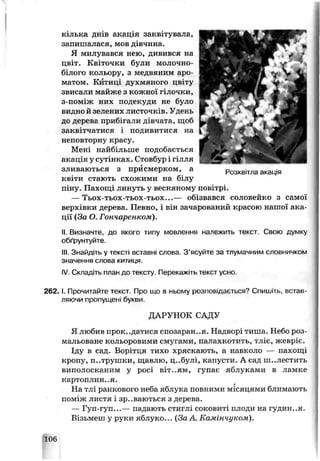 кілька днів акація заквітувала,
запишалася, мов дівчина
Я милувався нею, дивився на
цвіт. Квіточки були молочно-
білого кольору, з медвяним аро­
матом. Б п’иц духмяного цвіту
звисали майже з кожної гілочки,
з-поміж них подекуди не було
видло й зелених листочків. Удень
до дерева прибігали дівчата, щоб
заквітчатися і подивитися на
нєговтоону красу.
Мені найбільше подобається
акація у сутінках. Стовбур і гілля
зливаються з присмерком, а Розквітла акація
квіти стають схожими на білу
піну. Пахощі линуть у весняному повѵгрі.
— Тьох-тьох-тьох-тьох...— обізвався соловейко з самої
верхівки дерева. Певно, і він зачарований красою наші »ї ака­
ції (За О. Гончаренком).
II. Визначте, до якого типу мовлення належніь текст. Свою думку
обґрунтуйте.
III. Знайдіть у тексті вставні слова. З’ясуйте за тлумачним словничком
значення слова китиця.
IV. Складіть план до тексту. Перекажіть текст ѵсно.
2 6 2 .1. Прочитайте текст. Про що в ньому розповідається? Спишіть, встав­
ляючи пропущені оукви
ДАРУНОК САДУ
Я любив прокидатися спозаран..я. Надворі тиша. Небо роз­
мальоване кольоровими смугами, палахкотить, тліє, жевріє.
Іду в сад. Ворітця тихо хряскають, а наьколо — пахощі
кропу, п..трушки, щавлю, ц..булі, капусти. А сад ш..лестить
виполосканим у росі віт..ям, гупає яблуками в ламке
картоплин.,я.
На тлі ранкового неба яблука повними місяцями блимають
поміж листя і зр..ваються з дерева.
— Гуп-гуп...— падають стиглі соковиті плоди на гудин..я.
Візьмеш у руки яблуко... (За А. Камінчуком).
106
 