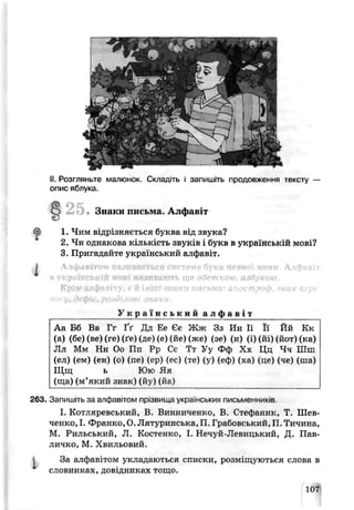 1
II.Розглянете малюнок. Скпад.ть і запишіть продовження тексту —
опис яблука.
2 5 Знаки письма. лфавіт
<^і 1. Чим відрізняється буква від звука?
2. Чи однакова кількість звуків і букв в українській мові?
3 , Пригадайте український алфавіт.
Алфавітом пв.швається система букв певної мови, Алфавіт
ґ р айській мові пягпвнюгь ше абеткою, азбукою.
Kpiw ллфяЫту, р й інші знаки письмя: апостроф, знак пере
і у. О с ф и .р о Л іл о ^ jh o k u .
У к р а ї н с ь к и й а л ф а в і т
Аа Бб Бв Гг Ґґ Дд Ее Єє Ж ж Зз Ии Іі Її Йй Кз
(а) (бе) (ве) (ге) (ґе) іде) (е) (гіе) Лже) (зе) (и) (і) (йі) (йот) (ка)
Лл Мм Нн Оо Пп Рр Сс Тт Уу Фф Хх Цц Чч Шш
(ел) (ем) (єн) (о) (пе) (ер) (ес) (те) (ѵ) (еф) (ха) *це) (че) (ша)
Щщ ь Юю Яя
(ща) (м’який знак) (йу) (йа)
263. Запишіть за алфавітом прізвища українських письменників.
І. Котляревський, В. Винниченко, В. Стефаник, Т. Шев­
ченко, І. Франко, О. Лятуринська, П. Грабовеький,П. Тичина,
М. Рильський, Л. Костенко, І. Нечуй-Левицький, Д. Пав-
личко, М. Хвильовий.
і За алфавітом укладаються списки, розміщуються слова в
словниках, довідниках тощо.
107
 