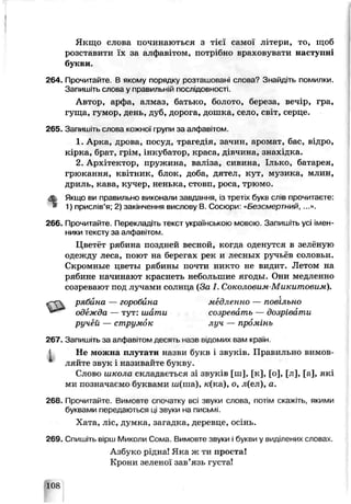 I
j
Якщо слова починаються з ч єї самої літери, то, щоб
розставити їх за алфавітом, потрібно враховувати наступні
букви.
264. Прочитайте. В якому поргцку розташовані слова? Знайдіть помилки
Запишіть слова у правильній послідовності.
Автор, арфа, алмаз, батько, болото, береза, вечір, гра,
гуща, гумор, день, дуб, дорога, дошка, село, світ, серце.
265. Запишіть слова кожної,рупи за алфавітом.
1. Арке, дрова, посуд, трагедія, зачин, аромат, ^ас, відро,
кірка, брат грім, інкубатор, краса, дівчина, знахідка.
2. Архітектор, пружина, валіза, сивина, Ілько, багарея,
грюкання, квітник, блок, доба, дятел, кут, музика, млин,
дриль, кава, кучер, ненька, стовп, роса, трюмо.
ф Якщо ви правильно виконали завдання, із третіх букв слів прочитаєте:
І* 1) прислів’я; 2) закінчення вислову В. Сосюри-«Безсмертний, ...».
266. Прочитайте. Перекладіть текст українською мовою Запишіть усі імен­
ники тексту за алфавітом.
Цветёт рябина поздней весной, когда оденутся в зелёную
одежду леса, поют на бере±'ах рек и лесных рѵчі ез соловьи.
Скромные цветы рябины почти никто не видит. Летом на
рябине начинают краснеть небольшие ягоды. Они медленно
созревают под лучами солнца (За I. Соколовим-Микитовим).
рябйна — горобина медленно — повільно
267. Занишгть за а/ фачітом десять назв вдомих вам країн.
J Не можна плутати назви букв і звуків. Правильно вимов­
ляйте звук і називайте букву.
Слово школа складається зі звуків [ш], [к], [о], [л], [а], які
ми позначаємо буквами ія(ша), к(ка), о, л(ел), а.
268. Прочитайте- Вммовте спочатку всі звуки слова, потім скажіть, якими
буквами передаю: ься ці звуки на письмі.
Хата, ліс, думка, загадка, деревце, осінь.
269. Спишіть вірш Миколи Сома. Вимовте звуки і букви у виділених словах.
Азбуко рідна! Яка ж ти проста!
Крони зеленої зав’язь густа!
одежда — тут: шати
ручей — струмок
созревать — дозрівати
луч — промінь
108
 