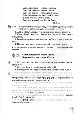 Буква одненька — а вже голосна,
Буква до букви — любов і весна.
Буква до букви — і склад мій, і лад,
Слів найдорожчих людський зорепад.
В мові-розмові є всякі слова,
Букви ж поганої — ні! — не бува.
М Сом
ffir 270. І. Уподаних рядках знайдіть порушення поряді у розміщення слів
за алфавітом. Запишіть рядки, виправляючи помилки
1. Арфа, ліра, бандура, і тара, сопілка, рояль, трембіта.
2. Київ, Львів, Ужгород, Тернопіль, Харків, Хмельниць­
кий, Ялта.
3. Горобеци, ворона, жайворонок, зяблик, сорока, і'етерук,
сова.
4. Нагляд, нагорода, нота, ніж, набіг, насіння, невід.
II. З виділеними словами складіть речення з узагапьнювальним
словом.
2 6 . Співвідношення звуків і букв.
Звуковий запис слова. Склад
1. Скільки голосних 1 с у льки приголосних звуків в україн­
ській мові?
2. Скільки букв в українському алфавіті?
3. Пригадайте, яке звукове значення мають букви я, ю, є, ї.
Звуки мовлення яв письмі (юзняч&ються буквами. V біль­
шості випадків один звук передається однією буквою.
Наприклад, у слові клас звуки [к], [л], [а], [с] передаються на
письмі відповідними б у7квами: к, л, а, с.
Проте е випадки, КОДИ повної відповідності між звука&ун і
1) буква ь (м'якни зндкІ жодного звукз не позначає. І] вжи­
влю гь на письмі, щоб поккзатп м’якість попереднього ирпі о-
аго зьл заметіль, корінь;
і я прпго. . і щастя
[шчасѴа], дощ [дошч];
і) їв: *[дж], [дз]
джміль, дзеркало.
109
 