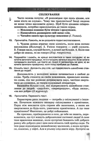 В ЯЗИЕ Щ>ВЛЕННЙ
СПІЛКУВАННЯ
1 Часто можна почути: «Я розповідаю про щось цікаве, але
мене ніхто не слухає». Чому так трапляється? Іноді людина
не може чітко висловити думку. Щоб бути цікавим співроз­
мовником, потрібно прислухатись до таких порад,
— Мовлення повинне бути чітким і зроз]~міЛИМ
— Намагайтесь розширити свій запас слів.
— Читайте книги про культуру мовлення (/. Томан).
13. Прочитайте. Поясніть, як ви розумієте подані висловлювання.
1. Чудова думка втрачає свою цінність, коли вона погано
висловлена (Вольтер). 2. Умієш говорити — углій слухати.
3. Говори мало, слухай багато, а думай ще більше. 4. Коли сам
добре не знаєш, то не говори (Нар, творчість).
14. Подумайте і скажіть, як краще висловитися в таких ситуаціях' а) ви
хочете запитати продавця, чи є в продажу загальні зошити; б) ви хочете
попередити вчителя, що йдете до лікаря й за.іізнитесь на урок; в) ви
хочете запитати провідника коли пазд приоуває до Львова.
15. Спишіть текст. Доповніть ряд слів що пдкреслюють шанобливе став­
лення до людей
Досконалість у володінні мовою починається з любові до
слова. Треба стежити за своїм мовленням, правильно вжива­
ти слова, під час розмови дотримувати пауз, частіше зверта­
тися до словника, до творів художньої літератур:!.
Вживайте більше слів, які підкреслюють шанобливе став­
лення до людей: <даруйте^, «перепрошую», «будь ласка»,
«на все добре» (3 журналу).
16. Прочитайте. Перекажігьтекст.
Характерна риса людини — потреба у спілкуванні з інши­
ми. Початком кожного випадку спілкування є привітання.
Перш ніж викласти суть справи або запитання, з яким ми
звертаємося до будь-кого, узвичаєно привітатися. А що таке
привітання? Фактично, це добрі побажання.
Як приємно, приїжджаючи в село, де тебе не знаюѵь, пере­
конатися, що тут живуть доброзичливі гостинні люди! А саме
таке враження виникає, коли зустрічні бажають тобі доброго
ранку або доброго дня і цим наче вітають твій приїзд сюди. Ти
теж радо відповідаєш незнайомому малюкові, з яким зустрів­
ся, скажімо, у ліфті. Але в усьому слід знати міру. Зустрічі на
11
 
