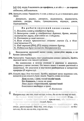 [д] і [з], коли д належить до префікса, а ж або з — до кореня:
віджити, відзиватися.
275. Запишіть слова. Підкресліть ті з них, у якихд іж,д із позначають різні
звуки.
Дзеркало, раджу, джерело, віджимати, відзначити,
дзвінок, джура, ґедзь, ґринджолята, відзвук, джем,
піджаоювати.
Я к р о б и т и з в у к о в и й з а п и с с л о в а
1. Візьміть слово у квадратні дужки.
2. Записуючи слово у квадратних дужках, букви, якими
позначаєте звуки, між собо^ не з’гднуйп^е.
3. Поставте у слов/ наголос.
4. Біля м’яких приголосних стаєте значок ('), а біля
пом’якшених (’).
5. Над звуками ]^ж, [ J] зверху ставте дужку.
6. Подвоєння букв позначте двокрапкою [:].
І Виконуючи звуковий запис слова, записуйте звуки, а не
букви: [молод'ба].
276. Прочитайте. Перекладіть текст укра'нською мовою і запишіть. Зробіть
звуковий запис слів першого речення
На каникулах я всегда уезжаю в деревню к дедушке.
Дедушка у меня лесник. Он много знаеі о жизни растений и
животных, От дедушки я нг чился разбираться в хитростях
прпроды (3 журнали).
277. Спишпъ вірш ЛтИ Костенко. Зробіть звуковий запис виділених слів,
визначте а них кількість букв і звуків. Поділіть олова на склади.
Дощ полиь, і день "'акий полив’яний.
Есе блищить, і люди як нові.
Лиш дідок старесенький, кропив’яний
блискавки визбирує в траві.
JI. Костенко
^ Наприклад: жи то, пше-ни-ця, о сінь, 5а-га-то по вер хс вий.
і пі О яя,
пра-во-пис,
склад, банк.
піч,
стіл; двоскладові: баш та, сті лець', не-без-
печ-но, до-по-ма-га-ти, слу-ха ти.
111
 