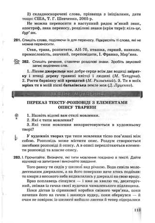 2) складноскорочені слова, прізвища з ініціалами, дати
тощо: США, Т. Г. Шевченко, 20С5 р.
Не можна переносити в наступний рядок м’який знак,
апостроф, знак переносу, розділові знаки (крім тире): кіль це,
бур’ян.
281. Спишіть слова поділяючи їх для переносу. Піді ресліто ті слова, які не
можна переносити.
Стан, трава, розпитати, АН-70, пташка, гарний, навколо,
промисловість, значний, переповідати, І. Франко, Мар’яна.
ІЙГ 282. Спишіть речення, ставлячи розділові знаки. Зробіть звуковий
запис виділених слів.
1. Лісове джерельце має добре серце всім дає водиці звірят­
ку і птиці дереву травиь квітці і людині (М . Чепурна).
2. Рости барвінку мій хрещатий (М. Рильський). 3. Ти в моїх
мріях ти в моїй пісні батьківська земле моя (Д. Луценки).
ЗЙ'ЯЗНЄ м о в л е н и й
J
ПЕРЕКАЗ ТЕКСТУ-РОЗПОВІДІ З ЕЛЕМЕНТАМИ
о п и с у т в а р и н и
^ 1. Назвіть відомі вам стилі мовлення.
2. Які є типи мовлення?
3. Які типи мовлення використовуються в художньому
творі?
і У художніх творах три типи мовлення тісно пов’язані між
собою. Розповідь може містити опис. Роздум створюється
засобами розповіді й опису. А в описі переплітаються ел« мен­
ти розповіді та власне опису.
2 8 3 .1.Прочитайте Визначте, які типи мовлення поєднано в тексті Дайте
відповіді на запитання і виконайте завдання
г
Того ранку ти сидіз у шелюзі над річкою. Вода сивіла моло­
десеньким дзеркалом, а на його поверхню наче хтось подихав:
то хмари з високого неба видивлялись у дзеркалі на свою вроду.
Враз поплавець сіпнувся — і вже за хвилю ти, десятиріч­
ний, знімав із гачка своєї вудочки чималенького лід иящика.
Поки дістав із сірникової коробки свіжого черв’яка, поки
начепив його на гачок і закинув вудку, поки об'ічнувсл — й
очам не повірив: із шелюг і вийш полисеня й тепер підкралося
113
 