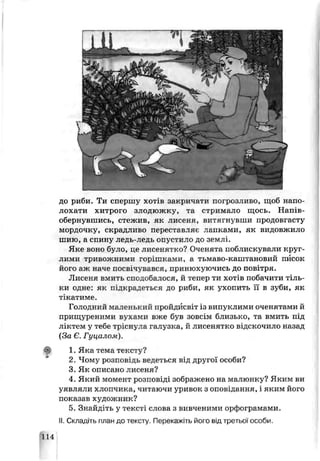 до риби. Ти спершу хотів закричати погрозливо, щоб напо­
лохати хитрою злодюжку, та стримало щось. Напів­
обернувшись, стежив, як лисеня, витягнувши продовгасту
мордочку, скрадливо переставляє лапками, як видовжило
шию, а спину ледь-ледь опустило до землі.
Яке воно було, пе лисенятко? Оченята поблискували круг­
лими тривожними горішками, а тьмаво-каштановий писок
його аж наче посвічувався, принюхуючись до повітря.
Лисеня вмить сподобаюся, й тепер ти хотів побачити тіль­
ки одне: як підкрадеться до риби, як ухопить її в зуби, як
тікатиме.
Голодний маленький пройдисвіт із випуклими оченятами й
прищуреними вухами вже був зовсім близько, та вмить під
ліктем у тебе тріснула галузка, й лисенятко відскочило назад
(За Є. Гуцалом).
вії 1. Яке тема тексту?
2. Чому розпові ць ведеться від другої особи?
3. Як описано лисеня?
4. Який момент розповіді зображено на малюнку? Яким ви
уявляли хлопчика, читаючи уривок з оповідання, і яким його
показав художник?
5. Знайдіть у тексті слова з вивченими орфограмами.
II. Складіть план до тексту. Перекажіть його від третьої особи.
114
 