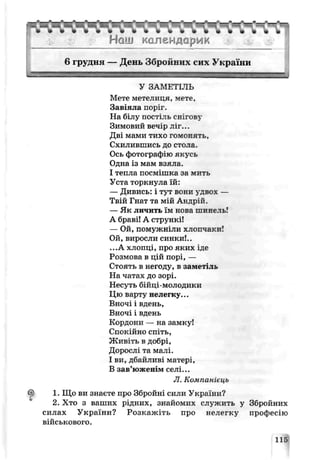 -г*.......• „ • « д
........................................ .....................................
Нош календарик
6 грудня — День Збройних сих України
У ЗАМЕТІЛЬ
Мете метелиця, мете,
Завіяла поріг.
На білу постіль снігову
Зимовий вечір ліг...
Дві мами тихо гомонять,
Схилившись ДО СТОЛЕ.
Ось фотографію якусь
Одна із мам взяла,
І тепла посмішка за мить
Уста торкнула їй:
— Дивись: і тут вони удвох —
Твій Гнат та мій Андрій.
— Як ли іить їм нова шчнєль!
А браві! А стрункі!
— Ой, помужніли хлопчаки!
Ой, виросли синки!..
...А хлопці, про яких іде
Розмова в цій порі, —
Стоять р негоду, в заметіль
На чатах до зорі.
Несуть ОІЙЦІ-МОЛОДІІКИ
Цю варту нелегку...
Вночі і рдень,
Вночі і рдень
Кордони — на замку!
Спокійно спіть,
Живіть р добрі,
Дорослі та малі.
І ри, дбайлирі матері,
В зав’ю женім селі...
JI. Компанієць
1. Що ви знаєте про Збройні сили України?
2. Хто з ваших рідних, знайомих служить у Збройних
силах України? Розкажіть про нелеіку професію
ВІЙСЬКОРОГО.
115
 