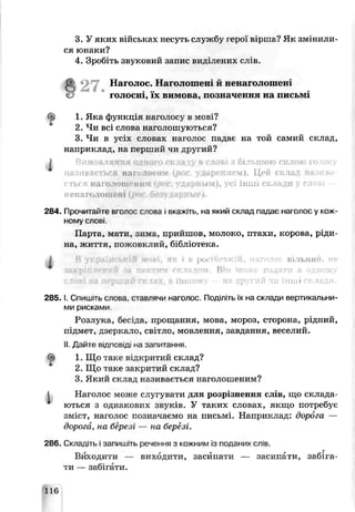3. У яких військах несусь службу герої віиша? Як змінили­
ся юнаки?
4. Зробіть звуковий запис виділених слів.
а27. Наголос. Наголошеьх й ней аголошені
голосні, їх вимова, по значення на письмі
1. Яка ф ункція наголосу в їлові?
2. Чи всі слова наголош уються?
3. Чи в усіх словах наголос падає на той самий склад,
наприклад, на перш ий чи другий?
і Вимовляння одного ск ла в слові з більшою силою голосу
називається наголосом ірос. ударением). Цей склад назива­
ться наголошеним <рос. ударным), усі інші склади у слові -
IIенаголошені ipot > ; : • і.
284. Прочитайте вголос слова в чажіть, на який склад падає наголос у кож­
ному слові
П арта, мати, зим а, прийш ов, молоко, птахи, корова, р іди ­
на, ж иття, пож овклий, бібліотека.
І • ч • І рід ВІЛЬНІ*
9 закріпленні! за яві пп Він • падати
UJIJ III І
2 8 5 .1.Спишгь слова, ставлячи наголос. Поділіть їх на склади вертикальни­
ми рисами.
Р озлука, бесіда, прощ ання, мова, мороз, сторона, рідний,
і ідм ет, дзеркало, світло, мовлення, завдання, веселий.
II.Д а й т е відповід на запитання.
^ 1. Ш о таке відкритий склад?
2. Ш о таке закритий склад?
3. Який склад, називається наголош еним?
1 Наголос м ож е слугува ги для розрізнення слів, щ о склада­
ються з однакових звуків. У таких словах, якщ о потребує
зм іст, наголос позначаємо на письмі. Н априклад: дорога —
дорога, н а березі — на березі.
236. Складіть і запишіть речення з кожним із поданих слів.
Виходити — виходити, засипати — засипати, забіга­
ти — забігати.
116
 