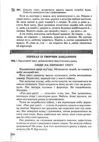 io n 301. Спишіть текст, вставляючи замість крапок потрібні букви.
Поясніть написання слів з орфограмами.
Біля м..настиря у видол..нку розкинулося с..ло. Перша з
краю хата с..лдата, що пов..рнувся з муштри майже калікою.
За цією хатою в..дніє подвір’я г..нчаря. В..сокі д..рева р..-
стуть біля хати. Далі вулицею потяглися садиби неб..гатих
хазяїв, а в самій середині в..сочить будинок найбільшого б..-
гатиря. Кажуть люди, що грошей у нього — на ціле с..ло.
А он стоїть похилена хата бідної вдовиці. За тином — кр..
пива, зг. городом — калюжа, поросла к..мишем Не здужає
жінка по хазяйству поратись. Навіть л..патою працювати їй
важко. П..гане ж .ття — на старість без х..зяїна лишитись
(З журналу).
V ЗВ'ЯЗНЕ М о в л е н н я
ПЕРЕКАЗ 13 ТВОРЧИМ ЗАВДАННЯМ
3 0 2 .1. Прочитайте текст, сизначге його тему й основну думку
СЛІДИ НА П Е Р Ш О М Ѵ СНІГУ
Відчинилися двері під’їзцу. Обганяючи людей, на подвір’я
вибіг молодий пес.
Його хвіст спочатку весело колихався, потім несподівано
завмер. Падав сніг, пер] пий сніг у житті собаки.
Пес нахилив голову, ніби хотів почути, як опускаються на
землю сніжинки. Одна потрапила йому на ніс і тут же розта­
нула. Пес мотнув головою і фиркнув. Не сподобалося.
Холодно.
«Рип-рип-рип!* — почулося з-під лап. Пес зупинився,
поглянув угору і нагострив вуха. Мабуть, йому здалося, що
звук опускається разом із сніжинками.
Тиша не сподобалася собаці, і він підтюпцем побіг доріж­
кою. «Рип-рип рип!» — спішно й коротко лунало в морозяно­
му повітрі. Нарешті пес зрозумів, що скрипить сніг під лапа­
ми. Ві і повернув назад і зупинився, почав роздивлятися на
снігу свої сліди. Вони відбилися так чітко, наче хтось розки­
дав по снігу сині пряники.
Пес дивився, як сніжинки засипають ямочки, переступав
із місця на місце і дивув ався новим слідам. Чи можуть собаки
дивуватися? Не знаю. Але того засніженого ранку я вірив, що
можуть (За В. Бурлаком).
120
 