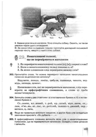 е=С-
II. Уважно розі ляньте маї.юнок. Усно опишіть собаку. Скажіть, чи так ви
уявляли героя цього оповідання.
III. За самостійно складеним планом підготуйте докладний письмовий
переказ тексту, введть у мього опис собаки.
ф 1. Як перевірити ьенаї олошені гочосні [е], [и] у кооені слова?
2. Коли в ненаголошенпму скла ці пишемо о, а?
3. За яким словником слід перевіряти вимову слів?
303. Прочитайте слова. Чи можна перевірити написання ненаголошених
голосних за допомогою наголосу?
Керувати, левада, леміш, цибуля, пшениця, чекати, вед­
мідь, легенда, цемент.
Написання сл±в, які не переЕІряю гься наголосом, слід пере­
віряти за орфографічним слоьником, а слова ці треба
запам’ятовувати.
304. Запишіть слова у два стовпчики а) зі вставленою букзою и; б) зі встав­
леною буквою е.
Ст..скати, кл-.нозий, г..рой, кр..латич, відч..нити, ст..-
лаж, в’яз..нь, ат..льє, ос..ротілий, тьшінэ-ч..рвоний, скри­
витися, ц..тата.
<£> Якщо ви правильно виконали завдання, з других букв слів складеться
» закінчення присл.в’я: «У7/'срубають —
305. З орфографічного словника випишіть вісім слів з ненаї олошенимм
голосними, що не переаіряються наголосом Складпь з ними речення
і запишіть.
що не перевіряються наголосом
Ненаголошені голоси
121
 
