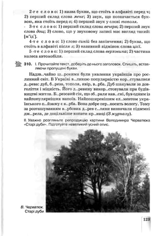 2-г е с л о в о: 1) назва букви, що стоїть в алфавіті перед ч;
2) перший склад слова мене’, 3) звук, що позначаються бук­
вою, яка стоїть перед о; 4) перший звук у слові тополя.
- 3-т є с л о в о: 1) перший ск лад слова вечеря, 2) перший звук
слова дощ; 3) слово, що у звуковому записі має вигляд такий:
[м’ід'].
4-т е с л о в о: 1) слово синій без закінчення; 2) буква, що
стоїть в алфавіті після з; 3) називний відмінок слова цієї.
5 -те с л о в о : 1) перший склад слова верховина; 2) частина
колеса автомобіля.
i a t 31 °- І. Прочитайте текст доберіть до нього заголовок Спишіть, встав­
ляючи пропущені букви.
Надзвичайно широкими були уявлення українців про рос­
линний СВІТ. В Укра !н В..ЛПКОЮ популярністю кор .сгувалися
д..рева: дуб, б..реоіа, тополя, явір, в..рба. Дуб шанували за дов­
голіття і міцність. Його д..ревину викор..стовѵвали при будів­
ництві житла. Б..резовии с к. що зб..рали нав..сні, був одним із
найпопулярніїлих напоїв. Найпоширенішим елементом укра­
їнського п..йзажу є в..р5а. Вола дооре переносить вологу. Тому
за розташуванням в. .рбозих д..рев с.. ляни визначали підземні
,гж..рела, де доцільніше копати кр..ниці (З журналу).
II. Узежно розгпяньтс репродукцію картини Володимира Черватюка
«Старі дуби>-. Підготуй! е невепикий усний опис.
В. Черватюк.
Старі дуби
123
 