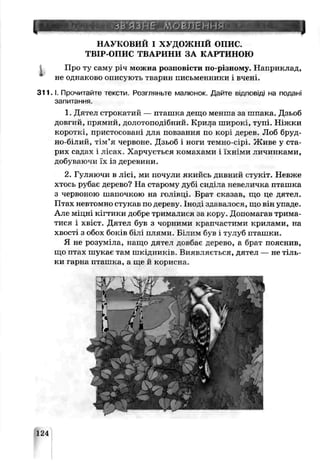 НАУКОВИЙ І ХУДОЖНІЙ о п и с.
ТВІР-ОПИС ТВАРИНИ ЗА КАРТИНОЮ
Про ту гаму річ можна розповісти по-різному. Наприклад,
не однаково описують тв арин письменники і вчені.
3 1 1 .1. Прочитайте тексти. Розгляньте малюнок. Дайте в ід п о в ід і на подані
запитання.
1 Дятел строкатий — пташка дещо менша за шпака. Дзьоб
довгий, прямий, долотоподібний. Крила широкі, гупі. Ніжки
короткі, пристосовані для повзання по корі дерев. Лоб бруд­
но-білий, тім’я червоне. Дзьоб і ноги темно-сірі. Живе у ста­
рих садах і лісах. Харчується комахами і їхніми личинками,
добуваючи їх із деревини.
2. Гуляючи в лісі, ми почули якийсь дивний стѵкіт. Невже
хтось рубає дерево? На старому дубі сиділа невеличка пташка
з червоною шапочкою на гсл’вці. Брат сказаь, що це дятел.
Птах невтомно стукав по дереву. Іноді здавалося, що він упаде.
Але міцні кігтики добре трималися за кору. Допомагав трима­
тися і хвіст. Дятел був з чорними крапчастими крилами, на
хвості з обох боків білі плями Білим оув і тулуб пташки.
Я не розуміла, нащо дятел довбає дерево, а брат пояснив,
що птах шукає там шкідників. Виявляється, дятел — не тіль­
ки гарна пташка, а ще й корисна.
124
 