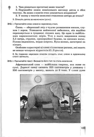 1. Чим різняться прочитані вами тексти?
2. Порівняйте описи зовнішнього вигляду дягла в обох
текстах. За яким з описів птах уявляється яскравіше?
З У якому з текстів виявлено ставлення автора до птаха?
II. Опишіть дятла за малюнком (усно).
3 1 2 .1. Прочитайте опис оленя в науковому с гилі.
г
Олень — обережний звір з чудово розвиненим нюхом, слу­
хом і зором. Уникаючи найменшої небезпеки, він надійно
переховується в гущавині лісових хащ. Це один із найбіль­
ших парнокопитних звірів. Тіло в нього завдовжки понад
2,5 метра, струнке, пропорційної будови, на високих ногах.
Голова видовжена, морда широка. Bvxa великі, загострені на
кінцях.
Особливо характерні ц; ояен гіллястими рогами, які мають
не менше чотирьох відростків (О. Корнєєв).
II. За поданим науковим описом складіть опис оленя в художньому
стилі і запишіть
3 1 3 .1. Прочитайте гекст. Визначте його тил та стиль мовгення.
Африканський слон — найбільша тварини, яка живе на
суші. Дорослі сямці сягають 325 сантиметрів у довжину і
350 сантиметрів у висоту, важать до 8 тонн. У слона дуже
І
125
 