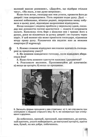 волений нашою розмовою», «Даруйте, що відібрав стільки
часу», «На жаль, я вас дуже затримав».
Коли гість встає, господар має теж устати, провести його до
дверей і там попрощатися. Гість першим подає руку. Далі —
взаємні побажання, вітання родині, запрошення знову побу­
вати в цьому домі, відповідне запрошення відвідувача.
Якщо холодно і людина прийшла у верхньому одязі, госпо­
дар має допомогти гостеві вдягнутися — подати й потримати
пальто. Капелюха гість бере з вішалки сам і тримає його в
руках, доки не візьметься за ручку дверей і не ступить через
поріг. У цей момент він може привітати господаря, ш шявши
вгору праву руку. Рукавички він над).гає вже за межами
квартири (3 журналу).
1. Якими словами відвідувач вислові ює вдячність господа­
реві за приділену увагу?
2. Як повинен поводитися господар, коли ЕІдвідувач збира­
ється йти?
3. Коли гість повинен одягнути капелюх рукавички?
4. Розгляньте малюнок. Прокоментуйте дії хлопчиків:
а) якщо це зустріч: б) якщо це прощання.
II. Запишіть форми прощання у два стовпчики: а) ті, яг.і слід вжити при
спілкуванні з людьми старшого віку; б) ті, які вживаються при спілку­
ванні з друзями.
До побачення, прощай, прощавай, щасливенько, до завтра,
хай щастить, усього найкращого, до наступної зустрічі, щасти
вам, бувай, на все добре, побачимось.
13
 