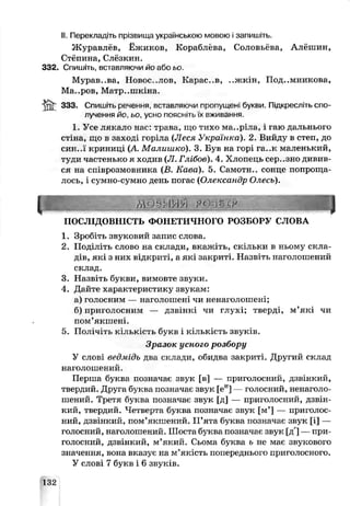 II. Перекладіть прізвища українською мовою і запишіть.
Журавлёв, Ёжиком, Кораблева, Соловьёва, Алёшин,
Стёпина, Слёзкин.
332. Спишіть, вставляючи йо аэо ьо.
Мурав..ва, Новоселов, Карас..в, ..жкін, Под..мникова,
Ма..ров, Матр..шкіна.
ЯЗЗ. Спишіть речення, вставляючи пропущені букви. Підкресліть спо­
лучення йо, ьо усчо поясніть їх вживання.
1. Усе лякало нас: трава, ще тихо ма..ріла, і гаю дальнього
стіна, що в заході горіла (Леся Українка). 2. Вийду в степ, до
СИН..Ї криниці (А Малишко). 3. Був на горі га..к маленький,
туди частень ко я ходив (Л. Глібов). 4. Хлопепь сер..зно дивив­
ся на співрозмовника (В. Кава). 5. Самотн.. сонце попроща­
лось, і сумно-сумно день погас (Олександр Олесь).
ннннк ,0с г у ШЯЯШШЩ
ПОСЛІДОВНІСТЬ ФОНЕТИЧНОГО РОЗБОРУ СЛОВА
1. Зробіть звуковий запис слова.
2. Поділіть слово на склади, вкажіть, скільки в ньому скла­
дів, які з них відкриті, а які закриті. Назвіть наголошений
склад.
3. Назвіть букви, вимовте звуки.
4. Дайте характеристику звукам:
а) голосним — наголошені чи ненаголошені;
б) приголосним — дзвінкі чи глухі; тверді, м’які чи
пом'якшені.
5. Полічіть кількість букв і кількість звуків.
Зразок усного розбору
У слові ведмідь два склади, обидва закриті. Другий склад
наголошений.
Перша буква позначає звук [в] — приголосний, дзвінкий,
твердий. Друга буква позначає звук [еи] — голосний, ненаголо-
шений. Третя буква позначає звук [д] — приголосний, дзвін­
кий, твердий. Четверта буква позначає звук [м’] — приголос­
ний, дзвінкий, пом’якшений. П’ята буква позначає звук [і] —
голосний, наголошений. Шоста буква позначає звук [д'] —при­
голосний, дзвінкий, м’який. Сьома буква ь не має звукового
значення, вона вказує на м’якість попереднього приголосного.
У слові 7 букв і 6 звуків.
132
 
