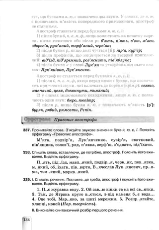 зує, щ о буквами я, ю, і позначено два звуки. У <ловах, де я, ю,
с позначають м ’якість попереднього при голо» ного, апостроф
не сталиться.
Апостроф ставиться перед буквами я. ю. е, ї:
1) після букв б, п, в, м , ф , якщ о вони стоять нь початку коре­
ня, після голосного або після р: б’ют ь, п 'я т ь, в'ю н , м ’ясо,
здоров’я, р у м 'я н и й , т орф ’я н и й , черв’я к ;
2) після 6} кви р, яг:щи да іі чуктьея [й]: п ір ’я , к у р ’єр ;
) ПІ< І префіксів ■П?КІНТІІ І ! ЬСЯ F ПРИГО’
ний: від’їзд, під’яремний,роз’яснити, пів’яблука;
4) пі сля бук зті . слог LЛ у к ’я н
ннч: Л у к ’я н ів к а , Л у к ’я н е н к о .
Апостроф не ставиться перед буквами я . to, і . і':
1) після 0, п. в , ф , яыцо перед ншіш е букви, що позначп-
ють приголосні ;інѵки . які н.іложать ; :я (к р ім р): свят о,
м а вп я ч и й , ц в я х , д зв я к н у т и , т ь м я н и й ;
2) V словах інш омовного походж ення. якщо я, ю. t позпа
ають один звук: бюро, пю піт р;
) після р , якщ о букш і і ' гь [р']:
буряк, р я б и й , р ю м са т и , Р єп ін .
Правопис апострофа
337. Прочитайте слова 3 ясуйте звукове значення букв я, ю, є, ї. Поясніть
орфограму «Правопис апострофа >.
М’ята, подвір’я, Л ук’янченко, сузір’я, святковий,
пів'ящика, солов'ї, ряд, п’явка, верф’ю, з’єднати, під’їхати.
338. Спишіть слова, вставляючи, де потрібно, апостроф. Поясніть його вжи­
вання. Виділіть орфограму
П..ять, під..їзд, мавп..ячпй, подвір..я, черв..як, пов..язка,
м..який, об..їхати, пів..юрти, В..ячеслав Лук..янович, пр..я-
жа, тьм..яний, моркв..яний.
3 3 9 .1.Спишіть речення. Поставте, де треба, апостроф і поясніть його вжи­
вання. Виділіть орфс граму.
1. П..є журавка воду. 2. Ой зав..ю вінки та на всі св..ятки.
3. Там, де Ятрань круто в..ється, з-під каменя б ..є вода...
4. Оце тобі, Мар..яно, за шиті мережки. 5. Розпр..ягайте,
хлопці, коней (Н ар. т ворчіст ь).
II. Виконайте синтаксичний розбір першого речення.
134
 