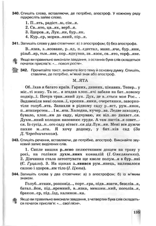 340. Спишіть слова, вставляючи, де потрібно, апостроф. У кожному ряду
підкресліть зайве слово.
1. П..ять, радіст..ю, сім..я.
2. Св..ято, цв..ях, верб..я.
3. Здоров..я, Лук..ян, бур..як.
4. Кур..єр, моркв..яний, пір..я.
341. Запишіть слова у два стовпчики: а) з апострофом; б) без апострофа.
В..язав, з..ясоване, р..яд, и..єдестал, мавп..яче, бур..яни,
різьб..яр, тьм..яне, пор..ядкував, зв..язок, св..ято, торф..яне.
ЙЬ Якщо ви правильно виконали завдання, з останніх букв слів складеться
» початок прислів’я: «... поволі росте».
342. Прочитайте текст, виз^ачіе його тему й основну думку. Спишіть,
ставлячи, де потр.бно м’який знак або апостроф.
М ..ЯТА
Об..їхав я багато країв. Гарних, дирних,, цікавих. Тепер., у
міс..ті живу. Та ос., я згадав хлоп..яч; заСави на бат..ковому
подвір..ї. Почув трав..яний дух. Дух, де в..ється моя Рос.. .
Задзвеніли мені солов.л, кропив..янки, очеретянки, заворко­
тіли голуб..ята. Запахли в рідному сад:/ р..яст, рум..янок,
п..ятиперстен.. І м..ята. Хэлодна, кучср..ва. Ледве заходжу,
бувало, хлоп..ям до сад>, відчуваю, як віл..но дихает..ся.
Духм..яний холодок наповнює груди. А там ластів..я озвете­
ся. Із сусід..н..ого саду е гаєт..ся дід Лук..ян. Мені все дужче
пахне м..ята. Я хочу додому, у бат..ків сад (За
Д. Чередниченком).
343. Спишіть речення, вставляючи, де потрібно, апостро<+ Виконайте зву­
ковий запис виділених слів.
1. Сипле вишня p..ясно пелюстковим ДОЩеМ на траву у
росі, на голівки духм..яних конвачій (І. Омеляненко).
2. Дівчинка стала затоптувати ще кволе полум..я в бур..яні
(Є. Гуцало). 3. На щоках з..явився рум..янець, наливалося
силою і здоров..ям тіло (І. Цюпа).
344. Запишіть слова у два стовпчики: а) з апострофом; б) із м’яким
знаком.
Голуб..ятник, розповід.., порт..єра, підв..язати, безслів..я,
батал..йон, під..яремний, в..язка, меншен..кий, поголів..я,
бракон..єр, під..їзд, калинон..ка.
Якщо ви правильно виконали завдання, з четвертих букв слів складеть­
ся початок прислів’я: «... своїпісчі».*
135
 