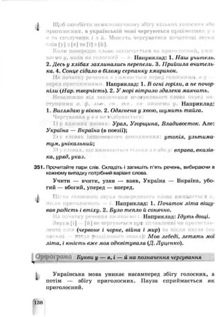 і Щоб іапобігтн немилозвучному збі  г<>
приголосних. В українській МОВІ чергуються ПрІІйМЄННИК U .І
в та сполучник і з U. Можуть чергуватися початкові звуки
слів [у] з [е] тв [і] з [й].
Коли попереднє слово закінчується hj приголосний, унаї-
Нанриклад: 1. Наш учитель.
2.Десь у хлібах захлинались перепели. 3. Прийшла вчитель­
ка. 4. Сонце сідало в білому серпанку хмаринок.
г 1 і
Наприклад: 1. В огні горіли, а не почор­
ніли (Нар. творчість). 2. У морі вітрило здалека шаячить.
Незалежно від аакінчення пг п<
е- Наприклад:
1.Виглядаю у вікно. 2. Одягнена у хвою, шумить тайга.
■і
Урал, Угорщина, Владивосток. Але:
Україна — Екраїна (в поезії);
утопія, ультима­
тум, унікальний;
зправа, вказів­
ка, уряд, указ.
351. Прочитайте пари слів Складіть і запишіть п’ять речень, вибираючи в
кожному випадку потрібний варіант слова.
Учити — вчити, узяв — взяв, Україна — Вкраїна, убо­
гий — вбогий, уперед — вперед.
І П ІС ' Н іги ЛВ' ( іПС 10 OBJ И ,, [
Наприклад: 1. Початок літа віщу­
вав радість і втіху. 2. Було тепло й сонячно.
Наприклад: Ідуть дощі.
Яуі.и[ І [и] ІП Т ЬС Л П ] [
(червоне і чорне, війна і мир)
— ~ ): Мов лебеді, летять мої
літа, і юність вже моя одквітувала (Д. Луцснко).
ОрСрОіТы Букви у — в, і — й на позначення чергування
Українська мова уникає насамперед збігу голосних, а
потім — збігу приголосних. Пауза сприймається як
приголосний.
138
 