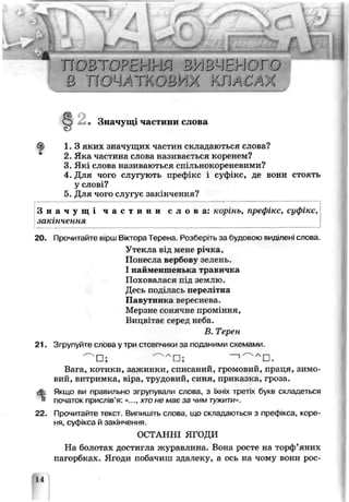 п о в т о р е н н я в и в ч е п о г з
в ' п о ч /  Т і о в у / о т і / с а у (
• Значущі частини слова
ф 1 .3 яких значущих частин складаються слова?
2. Яка частина слова називається коренем?
3. Які слова називаються спільнокореневими?
4. Для чого слугують префікс і суф_кс, де вони стоять
у слові?
5. Для чого слугує закінчення?
З н а ч у щ і ч а с т и н и с л о в а : корінь, префікс, суфікс,
закінчення
20. Прочитайте вірш Віктора Терена. Розберіть за судовою вмдшені слова.
Утекла від мене р чка,
Понесла вербову зелень.
І найменшенька траьичка
Поховалася під землю.
Десь поділась перел^гна
Павутинка вереснева.
Мерзне сонячне ІЦЮМІННЯ,
Вицвітає серед неба.
В. Терен
21. Згрупуйте слова у три стовпчики за поданими схемами.
Вага, котики, зажинки, списаний, громовий, праця, зимо­
вий, витримка, віра, трудовий, синя, приказка, гроза.
Якщо ви правильно зі пупували слова, з їхніх третіх букв складеться
& початок прислів’я: «..., хто не має за чим тужити».
22. Прочитайте текст. Випишіть слова, що складаються з префікса, коре­
ня суфікса й закінчення.
ОСТАННІ ЯГОДИ
На болотах «остигла журавлина. Вона росте на торф’яних
пагорбках. Ягоди побачиш здалеку, а ось на чому вони рос-
□ Ас
 