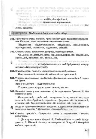 Гк
Подвоєні букви миємо при збігу однакових приголосних.
відділ, беззбройний;
причинний, туманний;
роз­
рісся, піднісся.
)р рОТрамо Подвоєння букв унаслідок збігу
358. Прочитайте слова. Поясніте причини збігу двох однакових приголос­
них. Складіть словосполучення з виділеним словом.
Відданість, піддобрюватися, південний, мільйонний,
возз’єднаний, перенісся, годинник, осінній.
359. Спишіть слова, вставляючи, де треба, пропущені букви.
Об..ивка, об., гти, 00..1ЙТИ, підданий, корін..ий. бездон..ий,
законний, письмен..ик, туман..ий.
і недобудований (від недобудувати), напру­
женість (від напружений).
360. Спишіть слова. Поясніть, чому подвоєння не відбувається.
Зацікавлений, незнаний, обізнаність, зрошений.
361. Утвооіть за допомогою префіксів і суфіксів слова, в яких були б подво­
єні букви.
З р а з о к Дніпро —наддніпрянський.
Година, день, кордон, дати, земля, захист.
362. Запишіть слова у два стовпчики: а) із подвоєними буквами; б) без
подвоєних букв.
Одноденний, грибя.ий, напружен..ість, ожин..ик, зду-
ШЄН..ИЙ, без.-бройний, проніс..я, формен..ий, основи..ий,
стягнен..ий, без..вѵчний, ЛІТН..ІЙ, глибин..ий, сон..ий.
& Якщо ви правильно виконали завдання, з других букв слів складеться
» закінчення вислову Г. Сковороди паша робота —
363. Спишіть прислів’я. Підкресг.ть слова з подвоєнням. Поясніть
орфограму.
1. Для думки нема віддалі. 2. Любиш брати — люби й від­
давати. 3. Кінний пішому не товариш. 4. У гурті й беззубий
собака страшний.
141
 