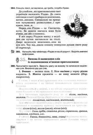 364. Спишіть текст, вставляючи, де треба, потрібні букви.
До улюблен..их христи енських свят
українців належить Різдво. До свята
світлицю в ха-і прибирали розписами,
витин..анками. Спеціально на ярмар­
ках купувались розмальован-.і при­
краси, ікон..и.
Перед..ень Різдва — це Святвечір,
кутя. За давнім звичаєм вона була
ячмінною або з пшенипі.
У ніч перед Різдвом миску з недої-
дєе:..,ою кутею зоставляли на столі.
Двері залишали незачинен..ими ла
всю ніч. Так від..авали пошану померлим душам свого роду
(З журналу).
365. Напишітьтвір-мініатюру «Різдво в нашій родині». Видліть вивчені
орфограми.
8 3 5 . Вимова й написання слхН
Є із подовженими м’якими приголосними
366. Прочитайте прислів’я. Зверніть увггу на вимову та написачня виділе­
них слів. Визначте рід цих слів.
1. Вчення — велика сила. 2. Біле насіння у чорну ріллю
кидають. 3. Ж иття прожити — не ниву вижати (Нар.
творчість).
Подовжуються у вимові, а на письмі передаються подвоє­
ними буквами м'які приголосні між голосними:
гілля, насіння,
життя.
гі ялястий, насіннєвий, життєвий;
) в і ' “1
іменники в називному відмінку закінчуються на прпголос-
ниiij: сіллю (сіль), маззю (мазь), ніччю (ніч);
І яля, суддя, стаття, рілля, спросоння
навмання, ллється, ллє.
Ганно бовваніти, овва, ссавці п
ляються і нв письмі иередвються двома буквами тверді
142
 