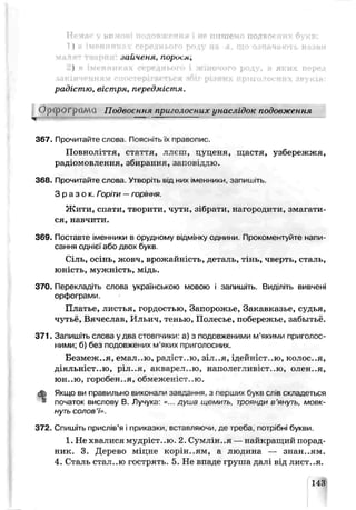 Немає у вимові подовження і не пишемо подвоєних букв:
1) в імепніткрх середнього роду на я. що означають назви
зайченя, пориєм,
2) в іменниках середнього і жіночого роду, в яких перед
ЗАКІНЧЕННЯМ С!Іі‘ОТ^рІГА^ТЬСЯ ІОІГ рІЗНЛХ ИрНГОЛОСАИХ ЗРуКІВ!
радістю, вістря, передмістя.
ОрфОГрсШіЗ Подвоєння приголосних унаслідок подовження
367. Прочитайте слова. Пояснітьїх правопис.
Повноліття, стаття, ллсш, цуценя, щастя, узбережжя,
радіомовлення, збирання, заповіддю.
368. Прочитайте слова. Утворіть в.д них ім^нни^и. зэпишлъ.
З р а з о к. Горіти —горіння.
Ж ити, спати, творити, чути, зібрати, нагородити, змагати­
ся, навчити.
369. Поставте іменники в орудному відмінку однини. Прокоментуйте напи­
сання однієї або двох букв.
Сіль, осінь, жовч, врожайність, деталь, тінь, чверть, сталь,
юність, мужність, мідь.
370. Перекладіть слова українською мовою і запишіть. Виділіть вивчені
орфограми.
Платье, листья, гордостью, Запорожье, Закавказье, судья,
чутьн, Вячеслав, Ильич, тенью, Полесье, побережье, забытьё.
371. Запишіть слова у два стовпчики: а) з подовженими м’якими приголос­
ними; б) без подовжених м яких приголосних.
Безмеж..я, е:ал ,ю, рад ст..ю, зіл..я, і д р й н і с т . . ю , к о л о с . . я ,
д і я л ь н і с т . . ю , ріл..я, акварел..ю, наполегливіст.-ю, олен..я,
юн..ю, горооен..я, обмежен’ст. ю.
ф Якщо ви правильно виконали завдання з перших букв слів складеться
* початок вислову В. Лучука «... душа щемить, троянди в’януть, мовк­
нуть солов’ї».
372. Спишіть прислів’я і приказки, вставляючи, де треба, потрібні букви.
1. Не хвалися мудріст..ю. 2. Сумлін..я —найкращий порад­
ник. 3. Дерево міцне корінням, а людина — знан..ям.
4. Сталь стал..ю гострять. 5. Не впаде груша далі від лист..я.
143
 